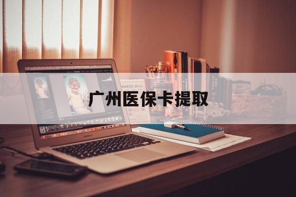 汕尾广州医保卡提取(广州医保卡提取多久到账)