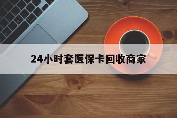 汕尾24小时套医保卡回收商家(医保卡刷药回收群)