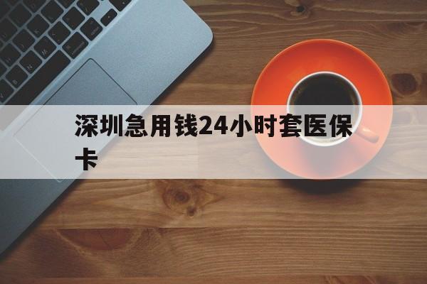 汕尾深圳急用钱24小时套医保卡(深圳在线套医保卡联系方式)