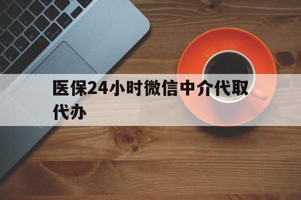 汕尾医保24小时微信中介代取代办(医保24小时微信中介代取代办怎么取消)