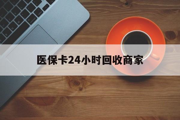 汕尾医保卡24小时回收商家(医保卡24小时回收商家怎么操作)