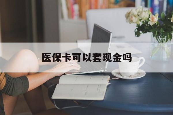 汕尾医保卡可以套现金吗(医保卡钱能套现吗)