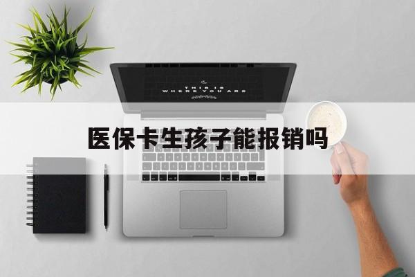 汕尾医保卡生孩子能报销吗(医保卡生孩子报销范围)